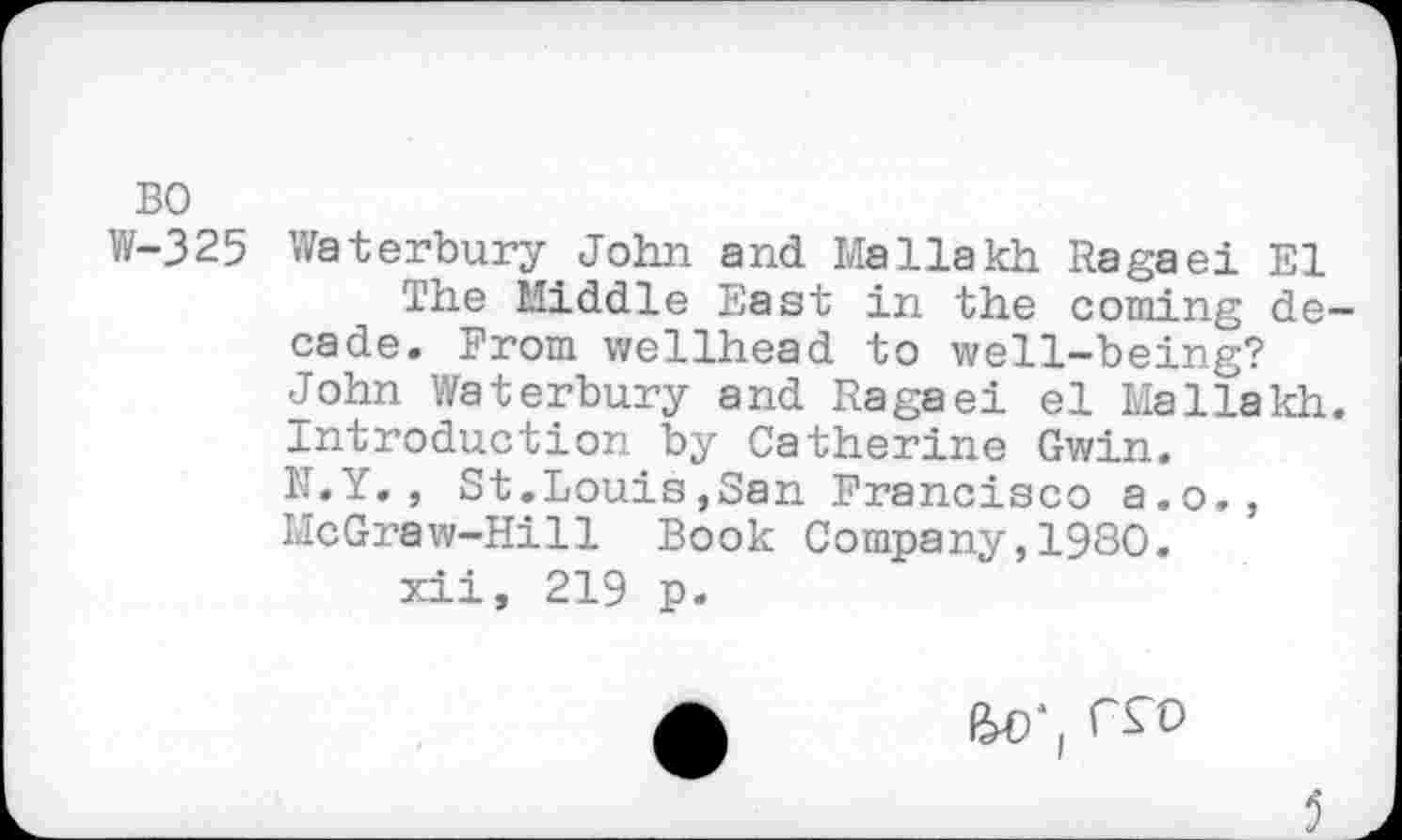 ﻿BO
W-325 Waterbury John and Mallakh Ragaei El
The Middle East in the coming decade. From wellhead to well-being? John Waterbury and Ragaei el Mallakh. Introduction by Catherine Gwin.
N.Y., St.Louis,San Francisco a.o., McGraw-Hill Book Company,1980.
xii, 219 p.
£	rro
5